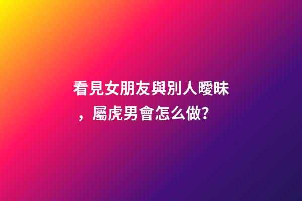 看見女朋友與別人曖昧，屬虎男會怎么做？